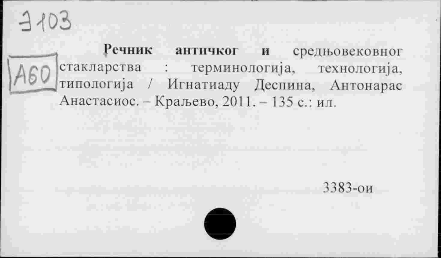 ﻿
Речник
1 д л р, стакларства г 1'^Д|Типологи]а /
античког и средн>овековног терминологиіа, технологща, Игнатиаду Деспина. Антонарас
Анастасиос. - Крал>ево, 2011. - 135 с.: ил.
3383-ои